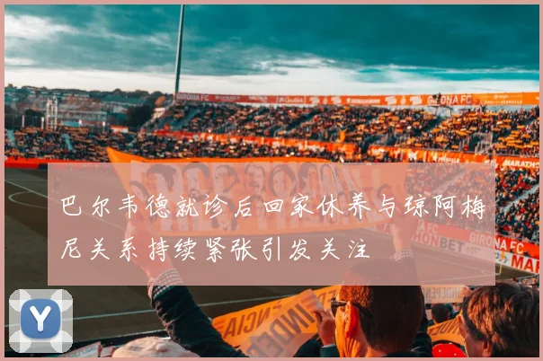 巴尔韦德就诊后回家休养与琼阿梅尼关系持续紧张引发关注