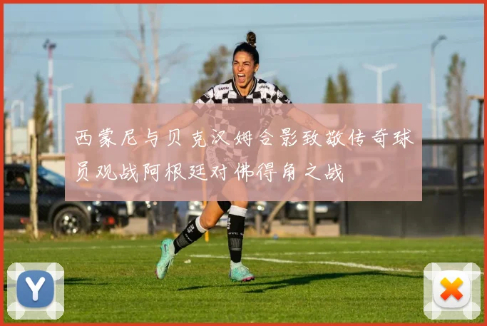 西蒙尼与贝克汉姆合影致敬传奇球员观战阿根廷对佛得角之战