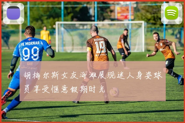 胡梅尔斯女友海滩展现迷人身姿球员享受惬意假期时光