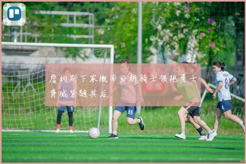 詹姆斯下家概率分析骑士领跑勇士费城紧随其后