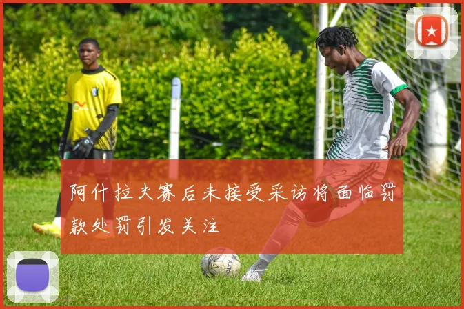 阿什拉夫赛后未接受采访将面临罚款处罚引发关注