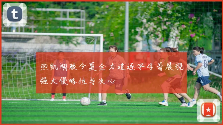 热凯湖狼今夏全力追逐字母哥展现强大侵略性与决心