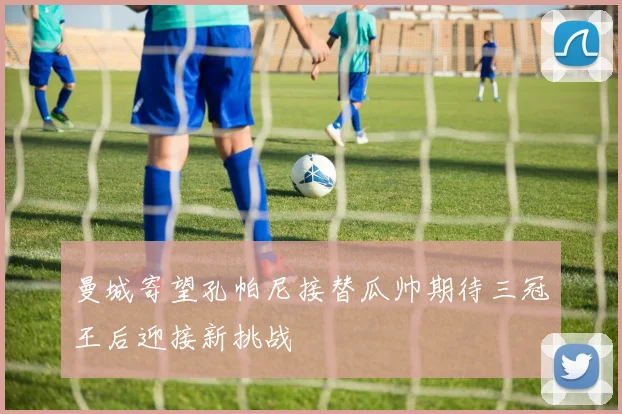 曼城寄望孔帕尼接替瓜帅期待三冠王后迎接新挑战
