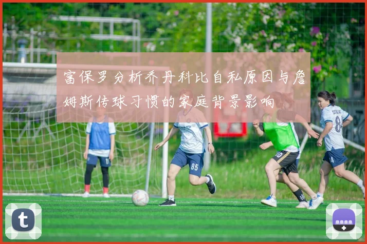 富保罗分析乔丹科比自私原因与詹姆斯传球习惯的家庭背景影响