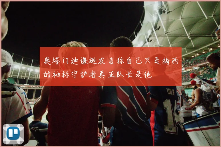 奥塔门迪谦逊发言称自己只是梅西的袖标守护者真正队长是他