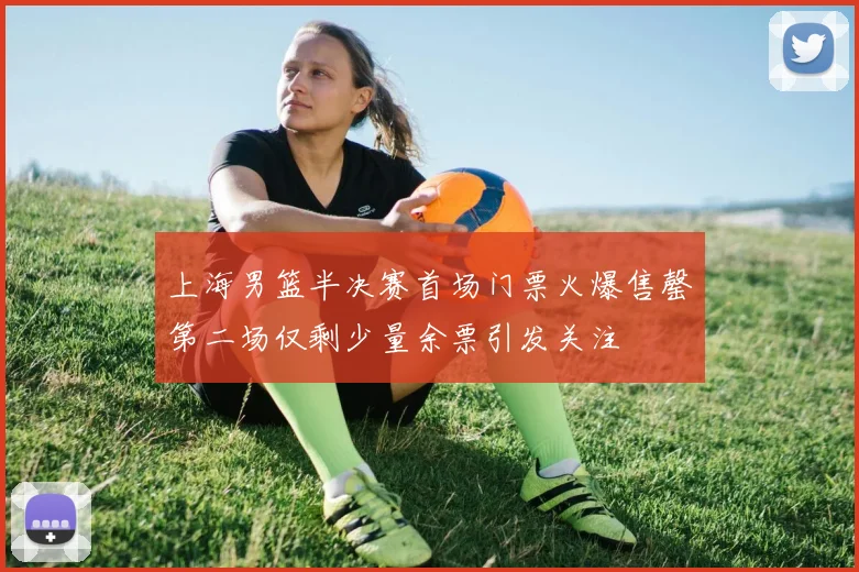上海男篮半决赛首场门票火爆售罄第二场仅剩少量余票引发关注