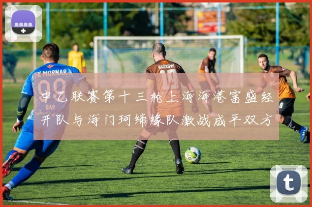 中乙联赛第十三轮上海海港富盛经开队与海门珂缔缘队激战成平双方各取一分