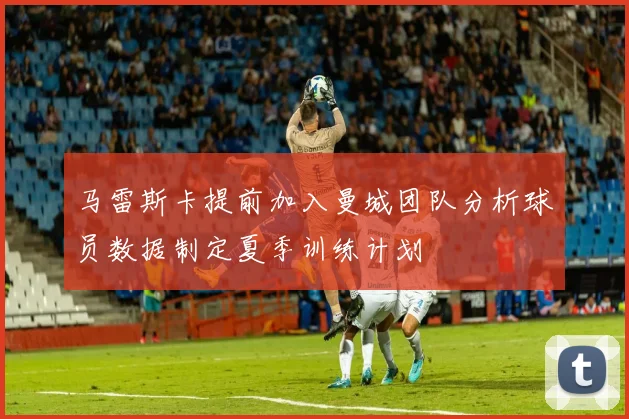 马雷斯卡提前加入曼城团队分析球员数据制定夏季训练计划