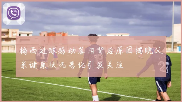 梅西进球感动落泪背后原因揭晓父亲健康状况恶化引发关注