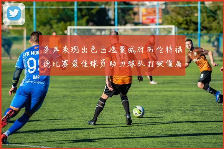 多库表现出色当选曼城对布伦特福德比赛最佳球员助力球队打破僵局