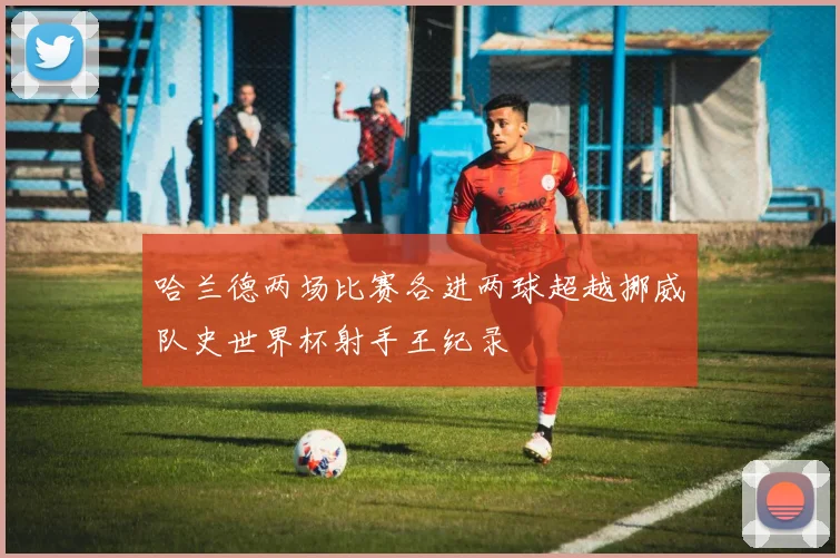 哈兰德两场比赛各进两球超越挪威队史世界杯射手王纪录