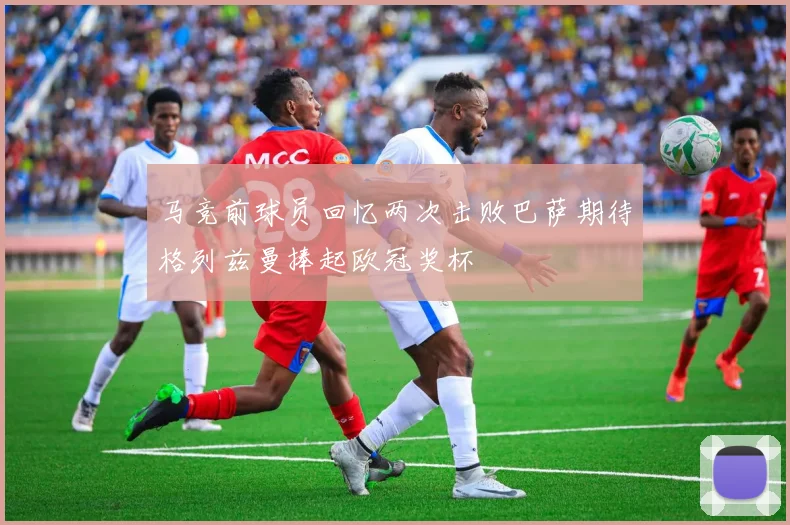 马竞前球员回忆两次击败巴萨期待格列兹曼捧起欧冠奖杯