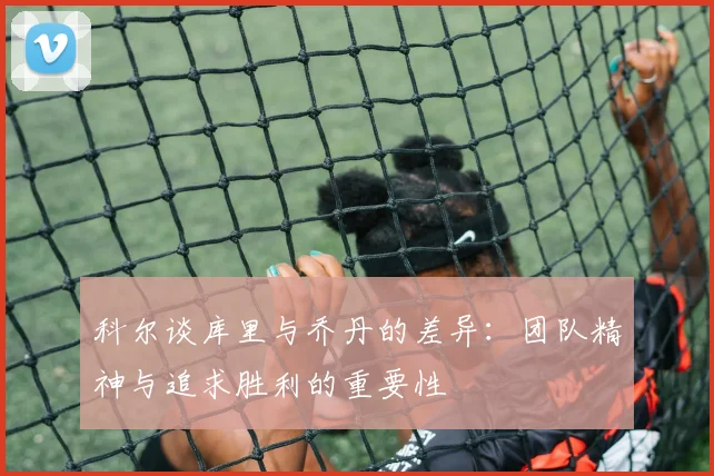 科尔谈库里与乔丹的差异：团队精神与追求胜利的重要性