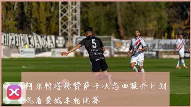 阿尔特塔称赞萨卡状态回暖并计划观看曼城本轮比赛