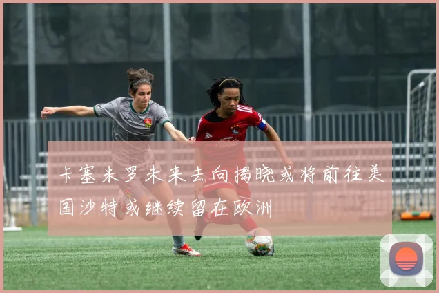 卡塞米罗未来去向揭晓或将前往美国沙特或继续留在欧洲