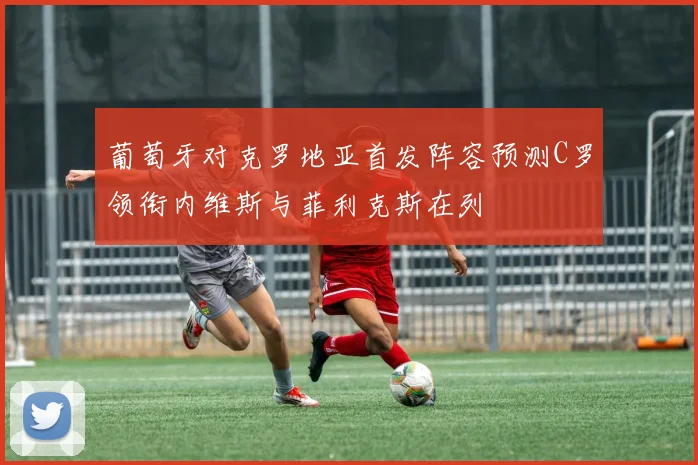 葡萄牙对克罗地亚首发阵容预测C罗领衔内维斯与菲利克斯在列