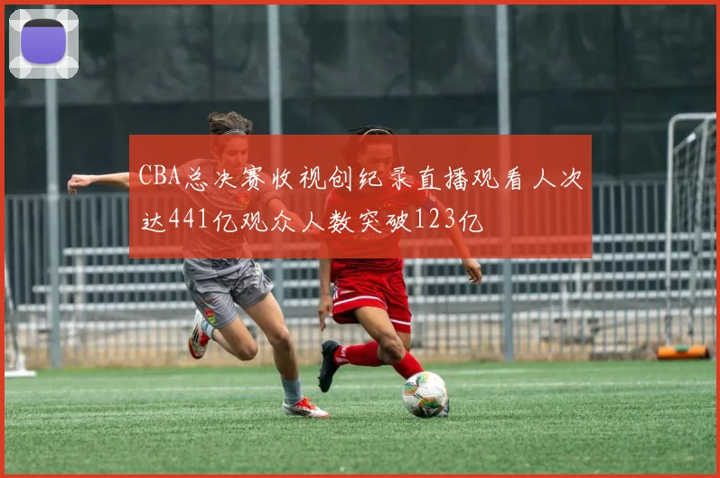 CBA总决赛收视创纪录直播观看人次达441亿观众人数突破123亿