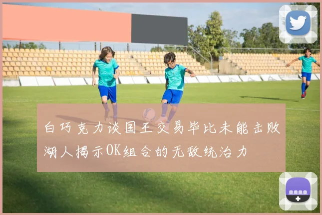 白巧克力谈国王交易毕比未能击败湖人揭示OK组合的无敌统治力