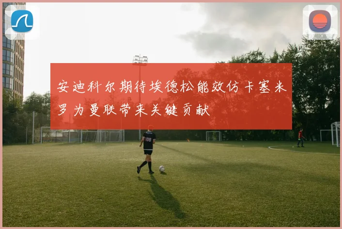 安迪科尔期待埃德松能效仿卡塞米罗为曼联带来关键贡献