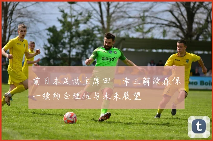 前日本足协主席田嶋幸三解读森保一续约合理性与未来展望