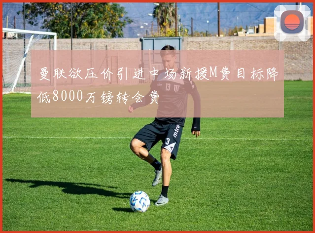 曼联欲压价引进中场新援M费目标降低8000万镑转会费